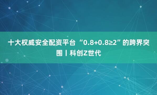 十大权威安全配资平台 “0.8+0.8≥2”的跨界突围丨科创Z世代