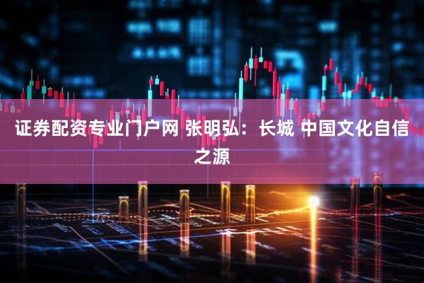 证券配资专业门户网 张明弘：长城 中国文化自信之源