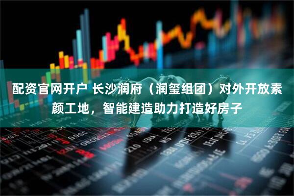 配资官网开户 长沙润府（润玺组团）对外开放素颜工地，智能建造助力打造好房子
