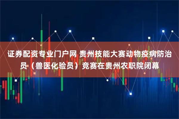 证券配资专业门户网 贵州技能大赛动物疫病防治员（兽医化验员）竞赛在贵州农职院闭幕