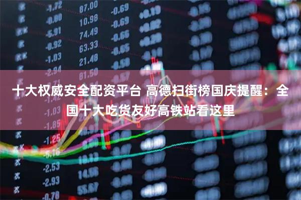十大权威安全配资平台 高德扫街榜国庆提醒：全国十大吃货友好高铁站看这里