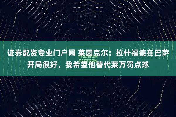 证券配资专业门户网 莱因克尔：拉什福德在巴萨开局很好，我希望他替代莱万罚点球