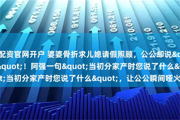 配资官网开户 婆婆骨折求儿媳请假照顾，公公却说"一家人应该的"！阿强一句"当初分家产时您说了什么"，让公公瞬间哑火
