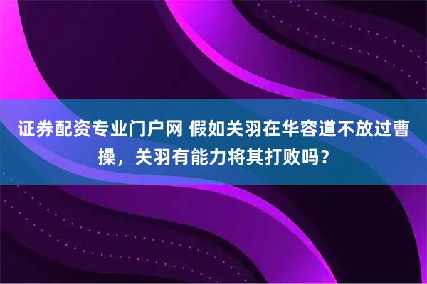 证券配资专业门户网 假如关羽在华容道不放过曹操，关羽有能力将其打败吗？