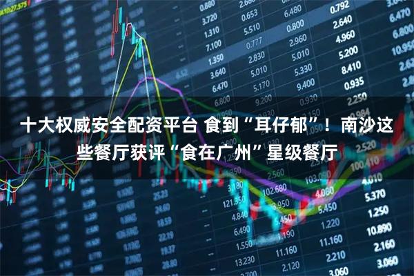 十大权威安全配资平台 食到“耳仔郁”！南沙这些餐厅获评“食在广州”星级餐厅