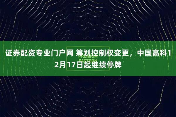 证券配资专业门户网 筹划控制权变更，中国高科12月17日起继续停牌