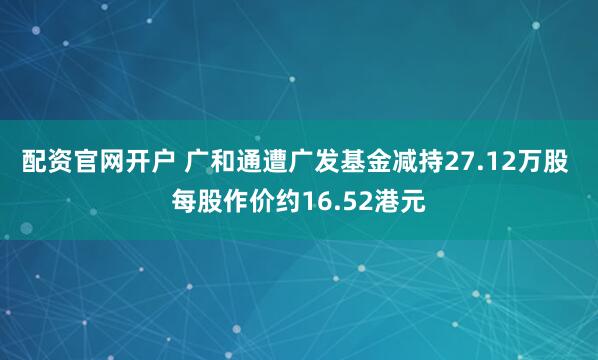 配资官网开户 广和通遭广发基金减持27.12万股 每股作价约16.52港元