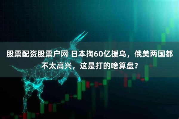 股票配资股票户网 日本掏60亿援乌，俄美两国都不太高兴，这是打的啥算盘？