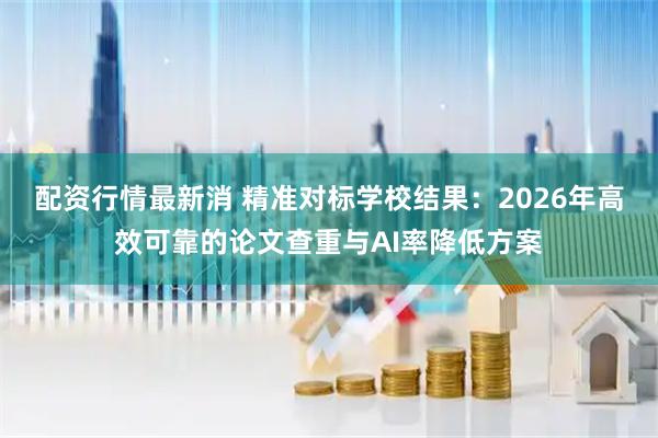 配资行情最新消 精准对标学校结果：2026年高效可靠的论文查重与AI率降低方案