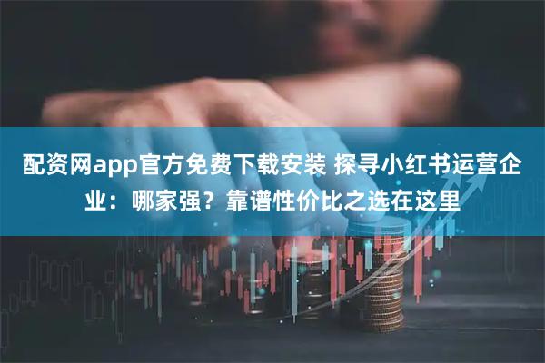 配资网app官方免费下载安装 探寻小红书运营企业：哪家强？靠谱性价比之选在这里