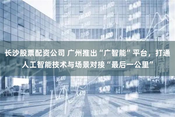 长沙股票配资公司 广州推出“广智能”平台，打通人工智能技术与场景对接“最后一公里”
