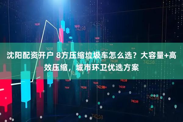 沈阳配资开户 8方压缩垃圾车怎么选？大容量+高效压缩，城市环卫优选方案