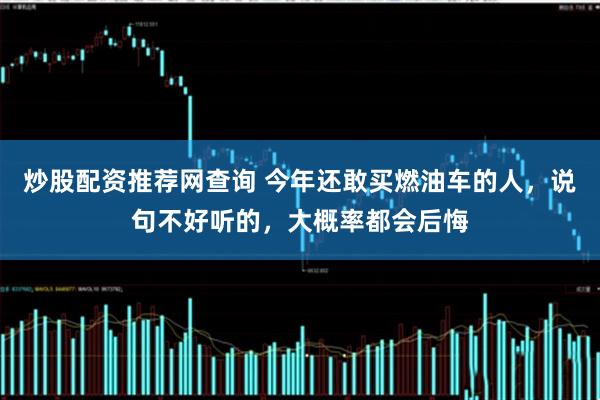 炒股配资推荐网查询 今年还敢买燃油车的人，说句不好听的，大概率都会后悔