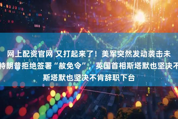 网上配资官网 又打起来了！美军突然发动袭击未正式宣战，特朗普拒绝签署“赦免令”，英国首相斯塔默也坚决不肯辞职下台