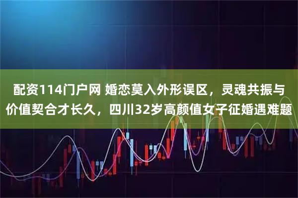 配资114门户网 婚恋莫入外形误区，灵魂共振与价值契合才长久，四川32岁高颜值女子征婚遇难题