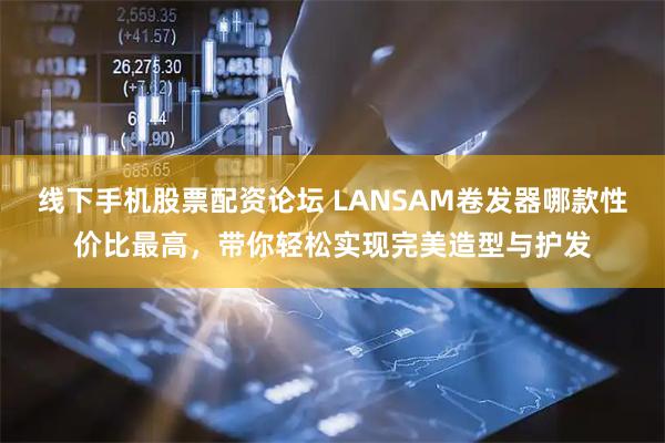 线下手机股票配资论坛 LANSAM卷发器哪款性价比最高，带你轻松实现完美造型与护发