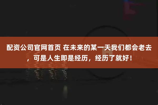 配资公司官网首页 在未来的某一天我们都会老去，可是人生即是经历，经历了就好！