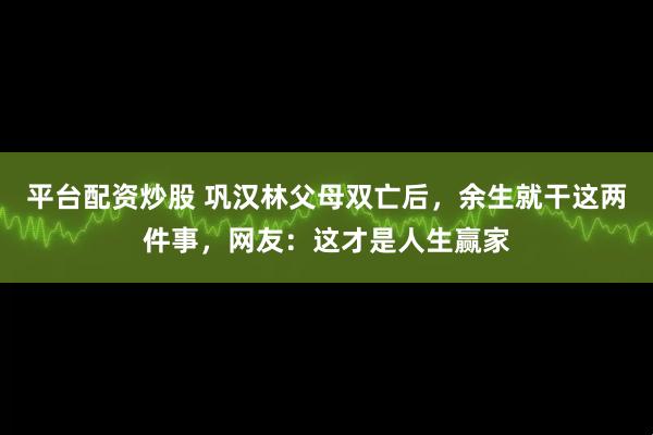 平台配资炒股 巩汉林父母双亡后，余生就干这两件事，网友：这才是人生赢家