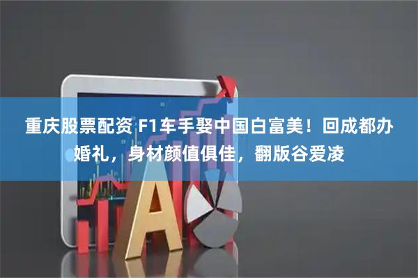 重庆股票配资 F1车手娶中国白富美！回成都办婚礼，身材颜值俱佳，翻版谷爱凌