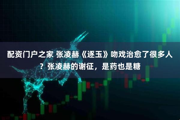 配资门户之家 张凌赫《逐玉》吻戏治愈了很多人？张凌赫的谢征，是药也是糖