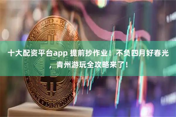 十大配资平台app 提前抄作业！不负四月好春光，青州游玩全攻略来了！