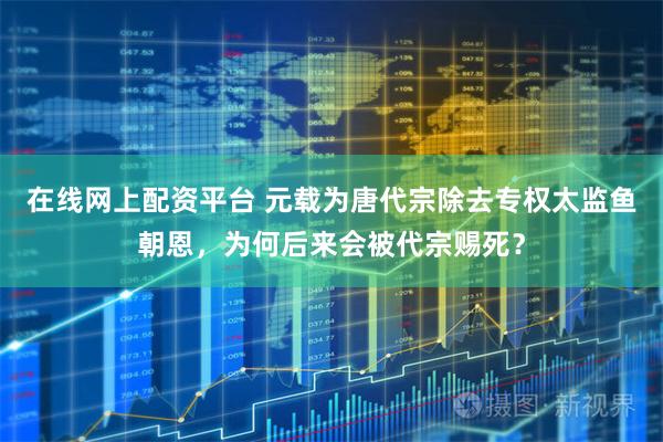 在线网上配资平台 元载为唐代宗除去专权太监鱼朝恩，为何后来会被代宗赐死？